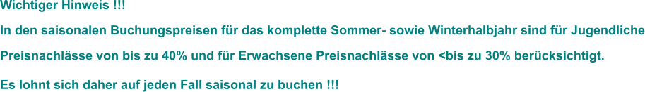 Wichtiger Hinweis !!!  In den saisonalen Buchungspreisen für das komplette Sommer- sowie Winterhalbjahr sind für Jugendliche Preisnachlässe von bis zu 40% und für Erwachsene Preisnachlässe von <bis zu 30% berücksichtigt.  Es lohnt sich daher auf jeden Fall saisonal zu buchen !!!