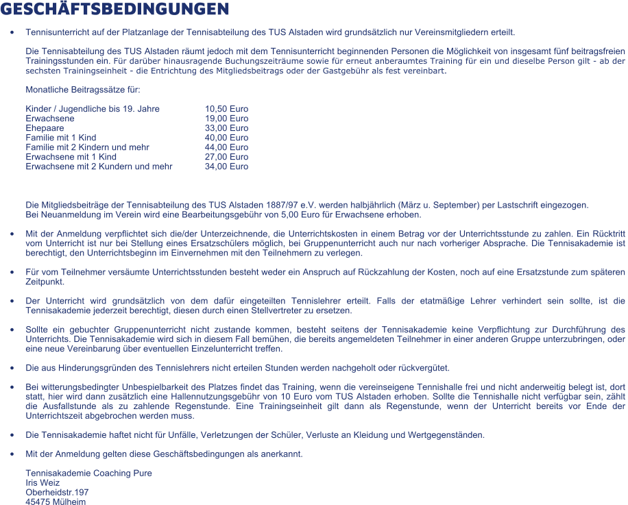 GESCHÄFTSBEDINGUNGEN •	Tennisunterricht auf der Platzanlage der Tennisabteilung des TUS Alstaden wird grundsätzlich nur Vereinsmitgliedern erteilt. Die Tennisabteilung des TUS Alstaden räumt jedoch mit dem Tennisunterricht beginnenden Personen die Möglichkeit von insgesamt fünf beitragsfreien Trainingsstunden ein. Für darüber hinausragende Buchungszeiträume sowie für erneut anberaumtes Training für ein und dieselbe Person gilt - ab der sechsten Trainingseinheit - die Entrichtung des Mitgliedsbeitrags oder der Gastgebühr als fest vereinbart. Monatliche Beitragssätze für: Kinder / Jugendliche bis 19. Jahre 	10,50 Euro Erwachsene 	19,00 Euro Ehepaare 	33,00 Euro Familie mit 1 Kind 	40,00 Euro Familie mit 2 Kindern und mehr 	44,00 Euro Erwachsene mit 1 Kind 	27,00 Euro Erwachsene mit 2 Kundern und mehr 	34,00 Euro  Die Mitgliedsbeiträge der Tennisabteilung des TUS Alstaden 1887/97 e.V. werden halbjährlich (März u. September) per Lastschrift eingezogen. Bei Neuanmeldung im Verein wird eine Bearbeitungsgebühr von 5,00 Euro für Erwachsene erhoben. •	Mit der Anmeldung verpflichtet sich die/der Unterzeichnende, die Unterrichtskosten in einem Betrag vor der Unterrichtsstunde zu zahlen. Ein Rücktritt vom Unterricht ist nur bei Stellung eines Ersatzschülers möglich, bei Gruppenunterricht auch nur nach vorheriger Absprache. Die Tennisakademie ist berechtigt, den Unterrichtsbeginn im Einvernehmen mit den Teilnehmern zu verlegen. •	Für vom Teilnehmer versäumte Unterrichtsstunden besteht weder ein Anspruch auf Rückzahlung der Kosten, noch auf eine Ersatzstunde zum späteren Zeitpunkt. •	Der Unterricht wird grundsätzlich von dem dafür eingeteilten Tennislehrer erteilt. Falls der etatmäßige Lehrer verhindert sein sollte, ist die Tennisakademie jederzeit berechtigt, diesen durch einen Stellvertreter zu ersetzen. •	Sollte ein gebuchter Gruppenunterricht nicht zustande kommen, besteht seitens der Tennisakademie keine Verpflichtung zur Durchführung des Unterrichts. Die Tennisakademie wird sich in diesem Fall bemühen, die bereits angemeldeten Teilnehmer in einer anderen Gruppe unterzubringen, oder eine neue Vereinbarung über eventuellen Einzelunterricht treffen. •	Die aus Hinderungsgründen des Tennislehrers nicht erteilen Stunden werden nachgeholt oder rückvergütet. •	Bei witterungsbedingter Unbespielbarkeit des Platzes findet das Training, wenn die vereinseigene Tennishalle frei und nicht anderweitig belegt ist, dort statt, hier wird dann zusätzlich eine Hallennutzungsgebühr von 10 Euro vom TUS Alstaden erhoben. Sollte die Tennishalle nicht verfügbar sein, zählt die Ausfallstunde als zu zahlende Regenstunde. Eine Trainingseinheit gilt dann als Regenstunde, wenn der Unterricht bereits vor Ende der  Unterrichtszeit abgebrochen werden muss. •	Die Tennisakademie haftet nicht für Unfälle, Verletzungen der Schüler, Verluste an Kleidung und Wertgegenständen. •	Mit der Anmeldung gelten diese Geschäftsbedingungen als anerkannt.  	Tennisakademie Coaching Pure Iris Weiz  Oberheidstr.197 45475 Mülheim